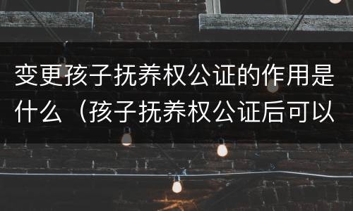 变更孩子抚养权公证的作用是什么（孩子抚养权公证后可以变更吗）