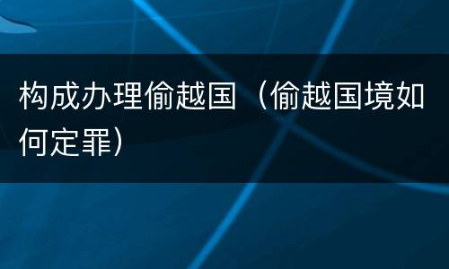 构成办理偷越国（偷越国境如何定罪）
