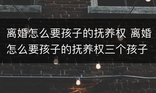 离婚怎么要孩子的抚养权 离婚怎么要孩子的抚养权三个孩子