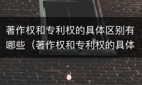 著作权和专利权的具体区别有哪些（著作权和专利权的具体区别有哪些内容）