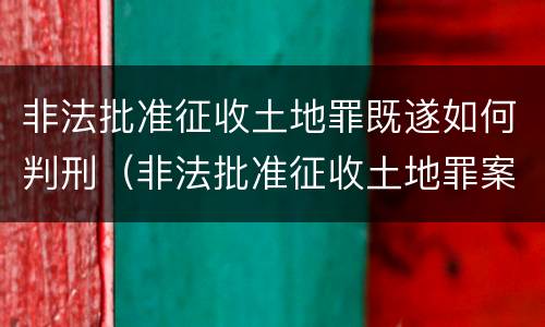 非法批准征收土地罪既遂如何判刑（非法批准征收土地罪案例）