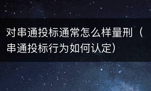 对串通投标通常怎么样量刑（串通投标行为如何认定）