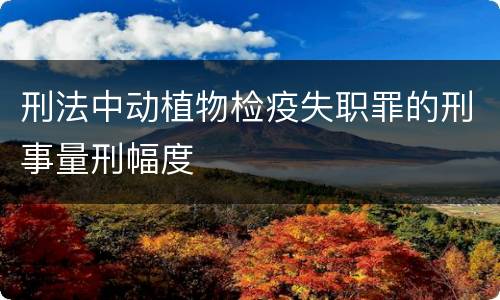 刑法中动植物检疫失职罪的刑事量刑幅度