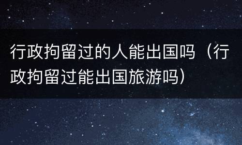 行政拘留过的人能出国吗（行政拘留过能出国旅游吗）