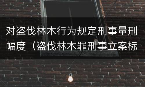 对盗伐林木行为规定刑事量刑幅度（盗伐林木罪刑事立案标准）