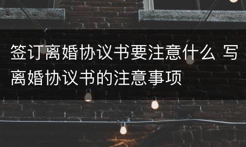签订离婚协议书要注意什么 写离婚协议书的注意事项