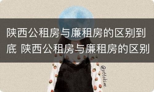 陕西公租房与廉租房的区别到底 陕西公租房与廉租房的区别到底是什么