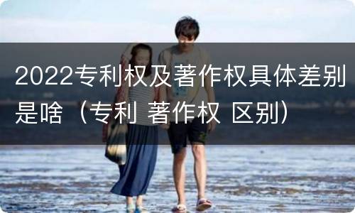 2022专利权及著作权具体差别是啥（专利 著作权 区别）