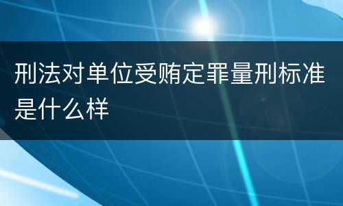 刑法对单位受贿定罪量刑标准是什么样