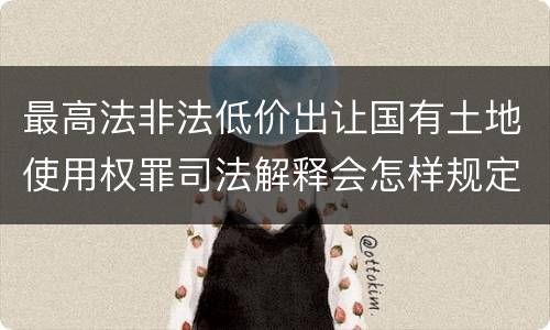 最高法非法低价出让国有土地使用权罪司法解释会怎样规定