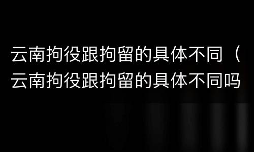 云南拘役跟拘留的具体不同（云南拘役跟拘留的具体不同吗）