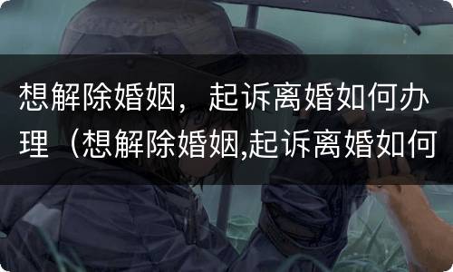 想解除婚姻，起诉离婚如何办理（想解除婚姻,起诉离婚如何办理呢）