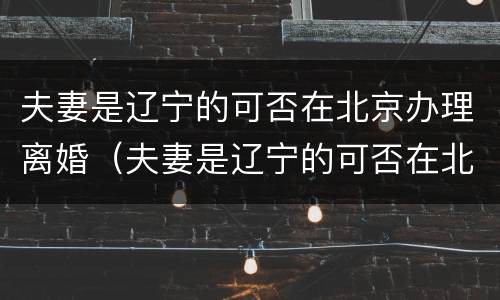 夫妻是辽宁的可否在北京办理离婚（夫妻是辽宁的可否在北京办理离婚登记）