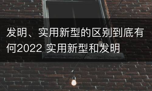 发明、实用新型的区别到底有何2022 实用新型和发明