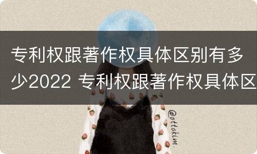 专利权跟著作权具体区别有多少2022 专利权跟著作权具体区别有多少2022年的