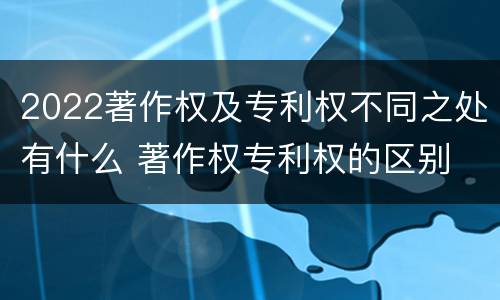 2022著作权及专利权不同之处有什么 著作权专利权的区别