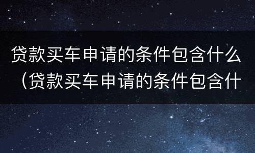 贷款买车申请的条件包含什么（贷款买车申请的条件包含什么呢）