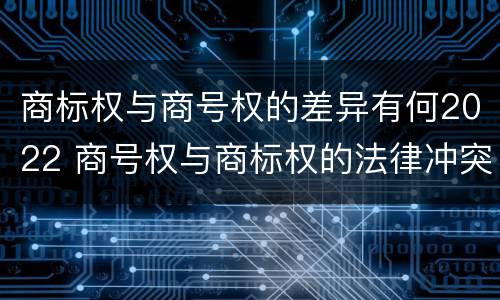 商标权与商号权的差异有何2022 商号权与商标权的法律冲突与解决