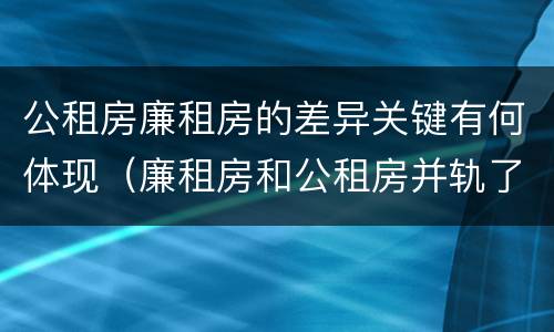 公租房廉租房的差异关键有何体现（廉租房和公租房并轨了吗）