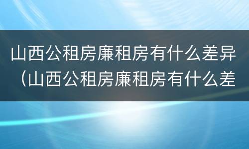 山西公租房廉租房有什么差异（山西公租房廉租房有什么差异嘛）
