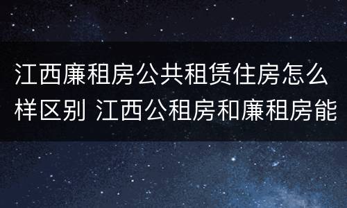 江西廉租房公共租赁住房怎么样区别 江西公租房和廉租房能买吗