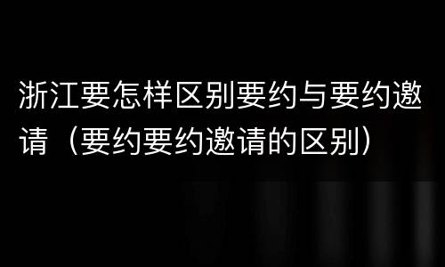 浙江要怎样区别要约与要约邀请（要约要约邀请的区别）
