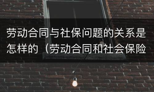 劳动合同与社保问题的关系是怎样的（劳动合同和社会保险的关系）