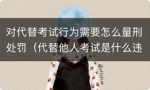 对代替考试行为需要怎么量刑处罚（代替他人考试是什么违法行为）