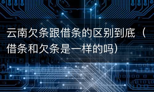 云南欠条跟借条的区别到底（借条和欠条是一样的吗）