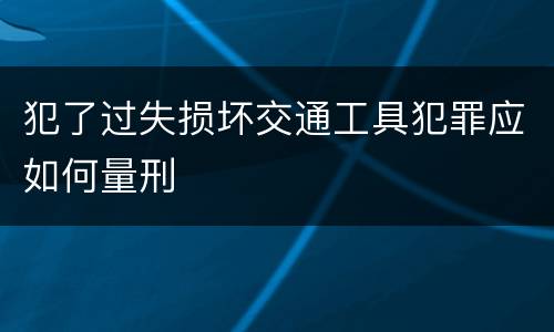 犯了过失损坏交通工具犯罪应如何量刑