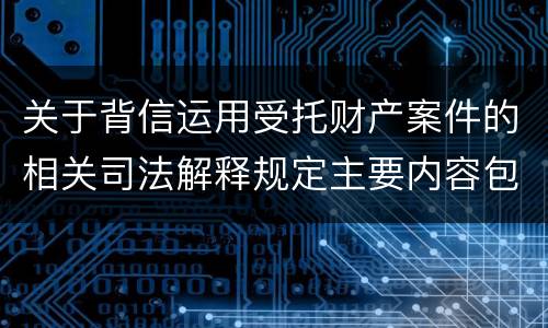 关于背信运用受托财产案件的相关司法解释规定主要内容包括什么
