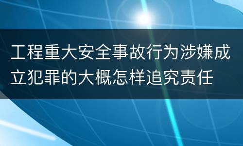 工程重大安全事故行为涉嫌成立犯罪的大概怎样追究责任