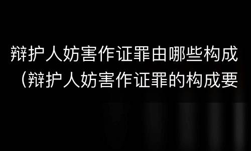 辩护人妨害作证罪由哪些构成（辩护人妨害作证罪的构成要件）