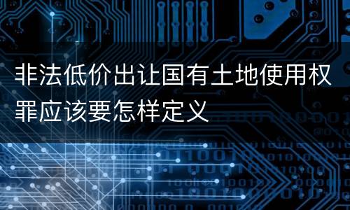 非法低价出让国有土地使用权罪应该要怎样定义