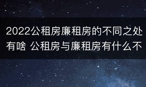 2022公租房廉租房的不同之处有啥 公租房与廉租房有什么不同