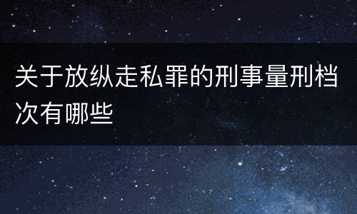 关于放纵走私罪的刑事量刑档次有哪些