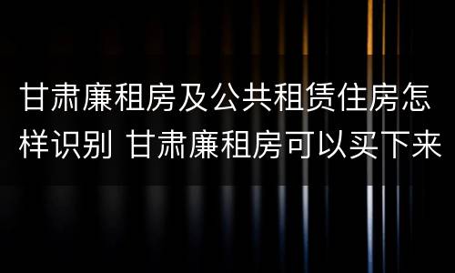 甘肃廉租房及公共租赁住房怎样识别 甘肃廉租房可以买下来属于自己吗