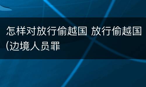 怎样对放行偷越国 放行偷越国(边境人员罪