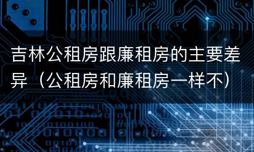 吉林公租房跟廉租房的主要差异（公租房和廉租房一样不）