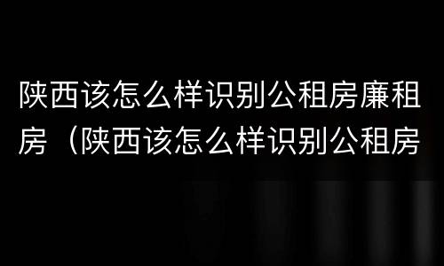 陕西该怎么样识别公租房廉租房（陕西该怎么样识别公租房廉租房信息）