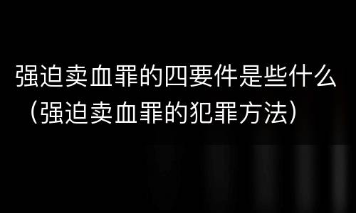 强迫卖血罪的四要件是些什么（强迫卖血罪的犯罪方法）