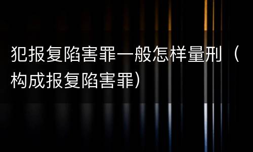 犯报复陷害罪一般怎样量刑（构成报复陷害罪）