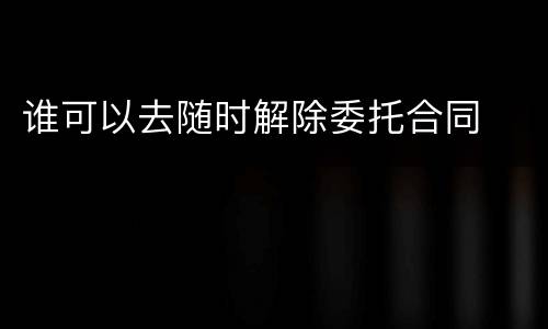 谁可以去随时解除委托合同
