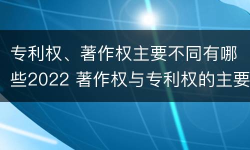 专利权、著作权主要不同有哪些2022 著作权与专利权的主要区别