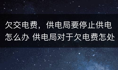 欠交电费，供电局要停止供电怎么办 供电局对于欠电费怎处理