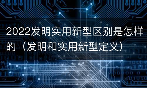 2022发明实用新型区别是怎样的（发明和实用新型定义）