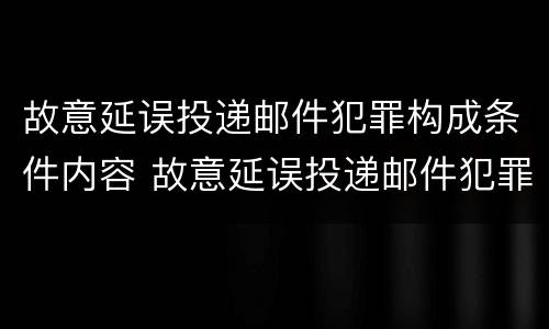 故意延误投递邮件犯罪构成条件内容 故意延误投递邮件犯罪构成条件内容是什么
