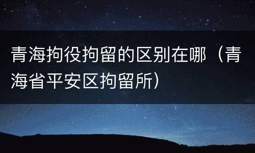 青海拘役拘留的区别在哪（青海省平安区拘留所）