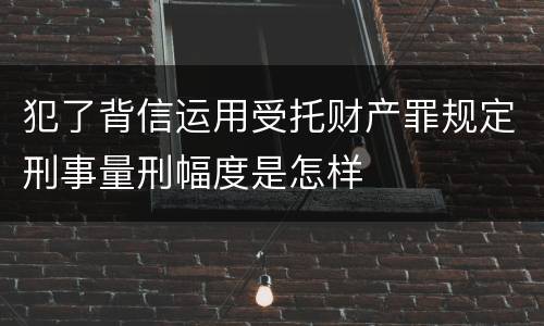犯了背信运用受托财产罪规定刑事量刑幅度是怎样