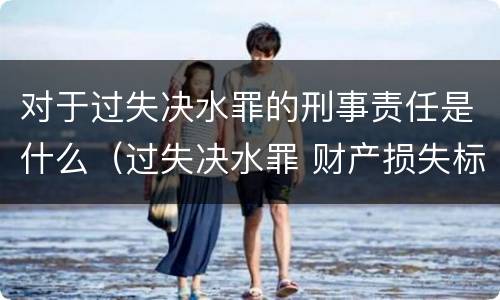 对于过失决水罪的刑事责任是什么（过失决水罪 财产损失标准）